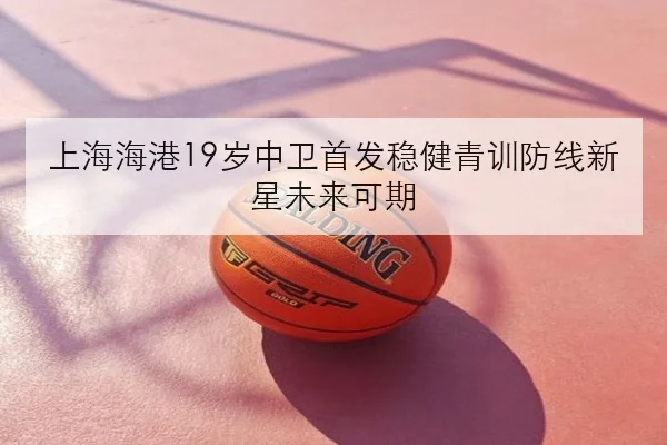 上海海港19岁中卫首发稳健青训防线新星未来可期